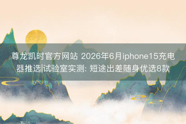 尊龙凯时官方网站 2026年6月iphone15充电器推选|试验室实测: 短途出差随身优选8款