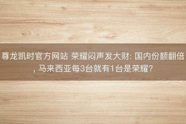 尊龙凯时官方网站 荣耀闷声发大财: 国内份额翻倍， 马来西亚每3台就有1台是荣耀?