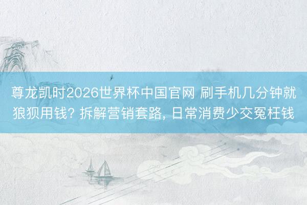 尊龙凯时2026世界杯中国官网 刷手机几分钟就狼狈用钱? 拆解营销套路, 日常消费少交冤枉钱