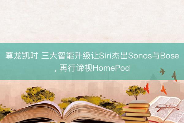 尊龙凯时 三大智能升级让Siri杰出Sonos与Bose， 再行谛视HomePod