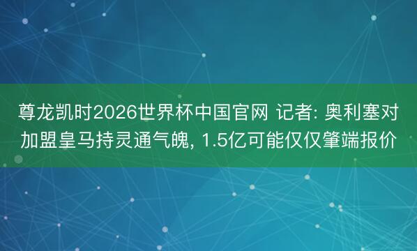 尊龙凯时2026世界杯中国官网 记者: 奥利塞对加盟皇马持灵通气魄， 1.5亿可能仅仅肇端报价