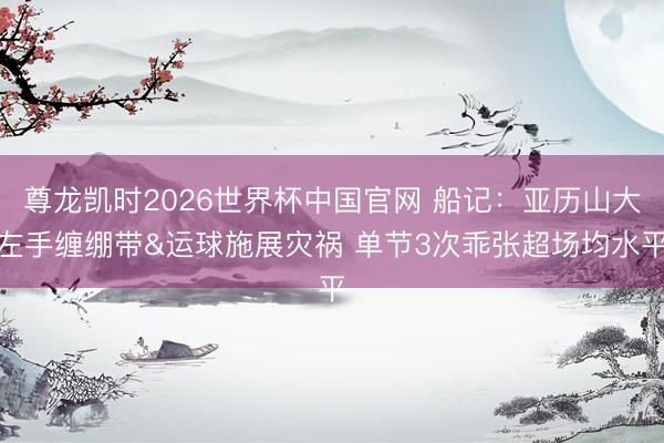 尊龙凯时2026世界杯中国官网 船记：亚历山大左手缠绷带&运球施展灾祸 