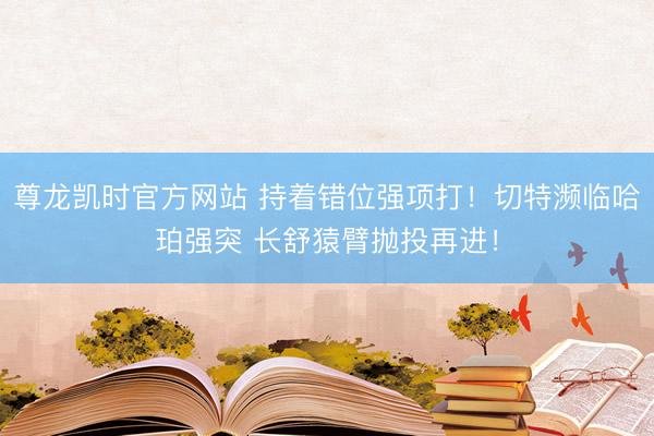 尊龙凯时官方网站 持着错位强项打！切特濒临哈珀强突 长舒猿臂抛投再进！