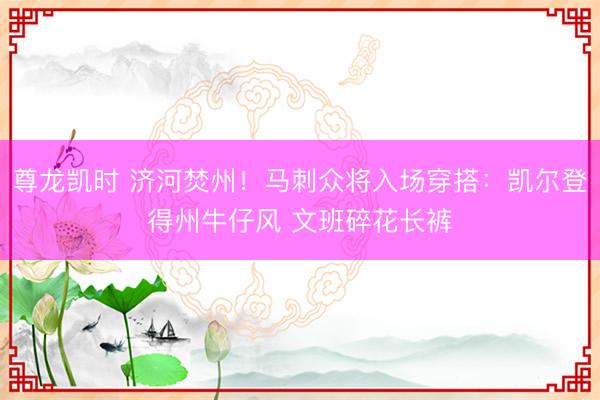 尊龙凯时 济河焚州！马刺众将入场穿搭：凯尔登得州牛仔风 文班碎花长裤