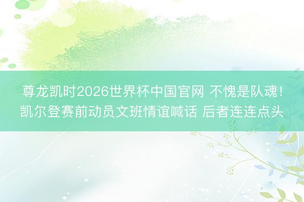 尊龙凯时2026世界杯中国官网 不愧是队魂！凯尔登赛前动员文班情谊喊话 后者连连