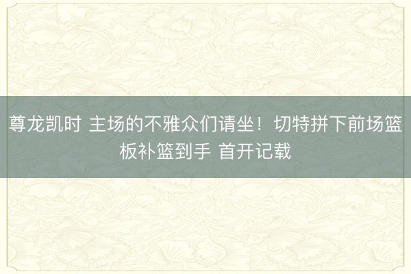 尊龙凯时 主场的不雅众们请坐！切特拼下前场篮板补篮到手 首开记载