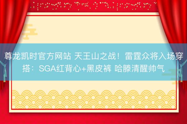 尊龙凯时官方网站 天王山之战！雷霆众将入场穿搭：SGA红背心+黑皮裤 哈滕清醒帅气