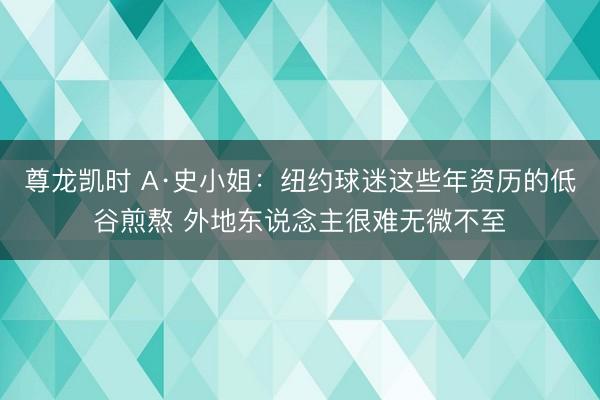 尊龙凯时 A·史小姐：纽约球迷这些年资历的低谷煎熬 外地东说念主很难无微不至