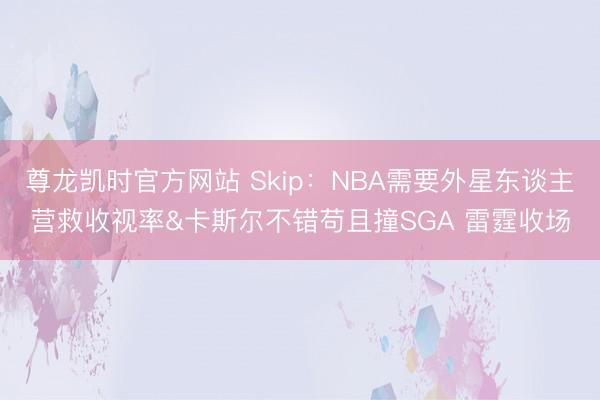 尊龙凯时官方网站 Skip:NBA需要外星东谈主营救收视率&卡斯尔不错苟且撞SGA 雷霆收场