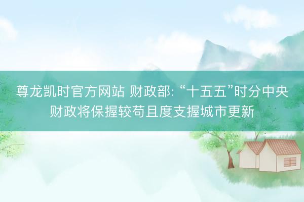 尊龙凯时官方网站 财政部: “十五五”时分中央财政将保握较苟且度支握城市更新