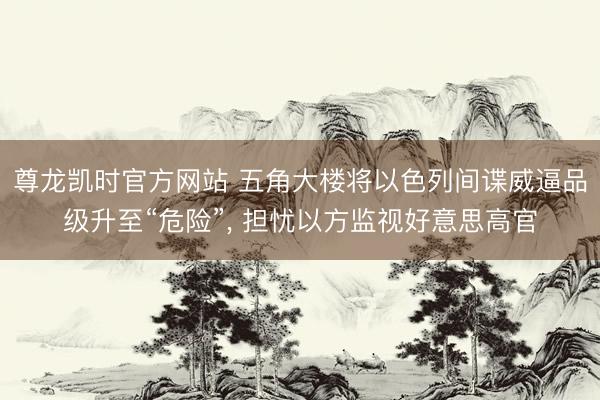 尊龙凯时官方网站 五角大楼将以色列间谍威逼品级升至“危险”， 担忧以方监视好意思高官