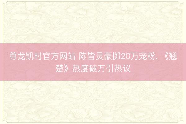 尊龙凯时官方网站 陈皆灵豪掷20万宠粉, 《翘楚》热度破万引