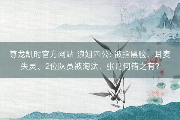 尊龙凯时官方网站 浪姐四公: 被指黑脸、耳麦失灵、2位队员被淘汰、张月何错之有?