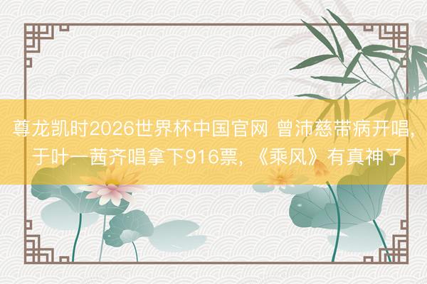 尊龙凯时2026世界杯中国官网 曾沛慈带病开唱， 于叶一茜齐唱拿下916票， 《乘风》有真神了