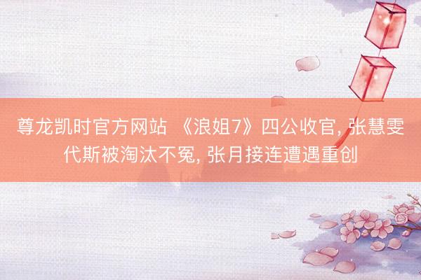 尊龙凯时官方网站 《浪姐7》四公收官， 张慧雯代斯被淘汰不冤， 张月接连遭遇重创
