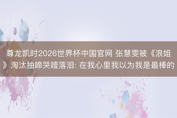 尊龙凯时2026世界杯中国官网 张慧雯被《浪姐》淘汰抽啼哭噎落泪: 在我心里我以为我是最棒的