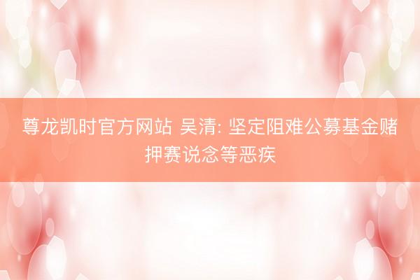 尊龙凯时官方网站 吴清: 坚定阻难公募基金赌押赛说念等恶疾