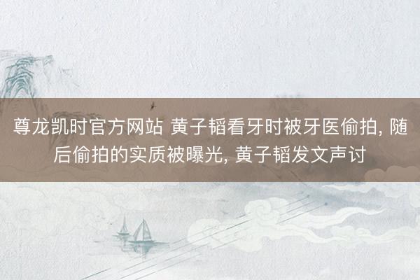 尊龙凯时官方网站 黄子韬看牙时被牙医偷拍, 随后偷拍的实质被曝光, 黄子韬发文声讨