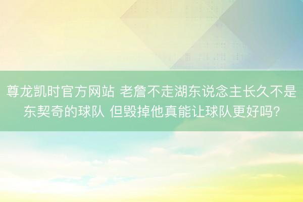 尊龙凯时官方网站 老詹不走湖东说念主长久不是东契奇的球队 但毁掉他真能让球队更好吗？