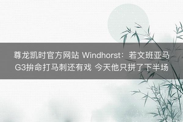 尊龙凯时官方网站 Windhorst：若文班亚马G3拚命打马刺还有戏 今天他只拼了下半场