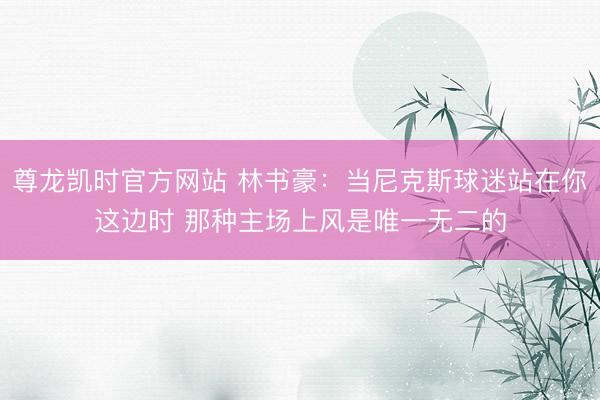 尊龙凯时官方网站 林书豪：当尼克斯球迷站在你这边时 那种主场上风是唯一无二的