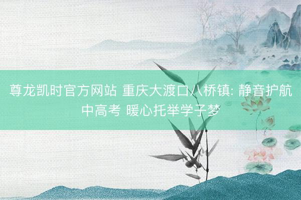 尊龙凯时官方网站 重庆大渡口八桥镇: 静音护航中高考 暖心托举学子梦
