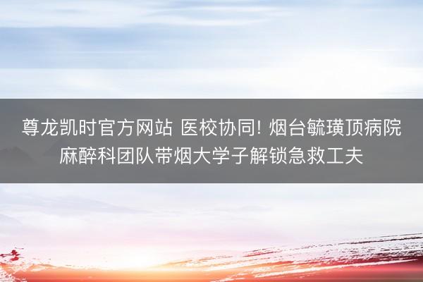 尊龙凯时官方网站 医校协同! 烟台毓璜顶病院麻醉科团队带烟大学子解锁急救工夫