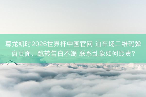 尊龙凯时2026世界杯中国官网 泊车场二维码弹窗页面、跳转告白不竭 联系乱象如何贬责?