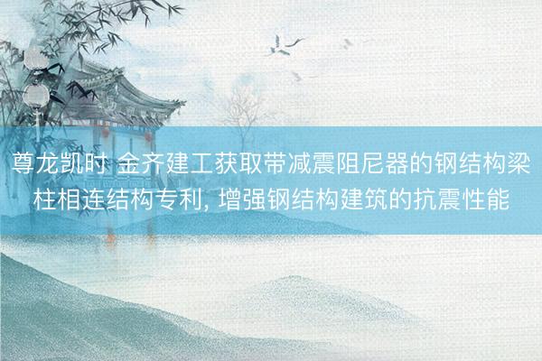 尊龙凯时 金齐建工获取带减震阻尼器的钢结构梁柱相连结构专利， 增强钢结构建筑的抗震性能