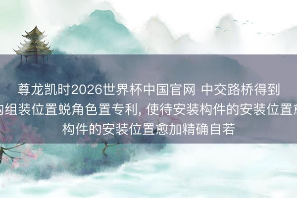 尊龙凯时2026世界杯中国官网 中交路桥得到安设式钢结构组装位置蜕角色置专利, 使待安装构件的安装位置愈加精确自若