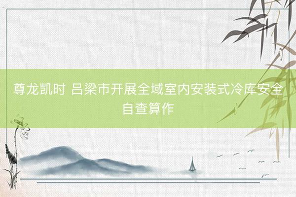 尊龙凯时 吕梁市开展全域室内安装式冷库安全自查算作