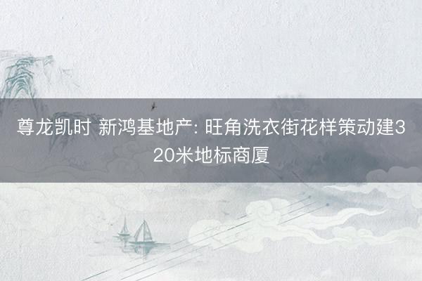 尊龙凯时 新鸿基地产: 旺角洗衣街花样策动建320米地标商厦