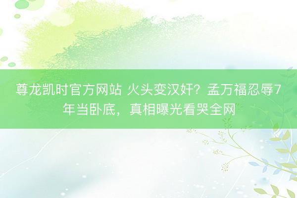 尊龙凯时官方网站 火头变汉奸？孟万福忍辱7年当卧底，真相曝光看哭全网