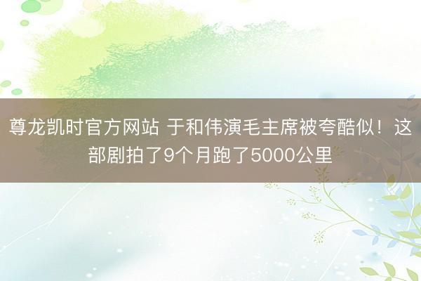 尊龙凯时官方网站 于和伟演毛主席被夸酷似！这部剧拍了9个月跑了5000公里