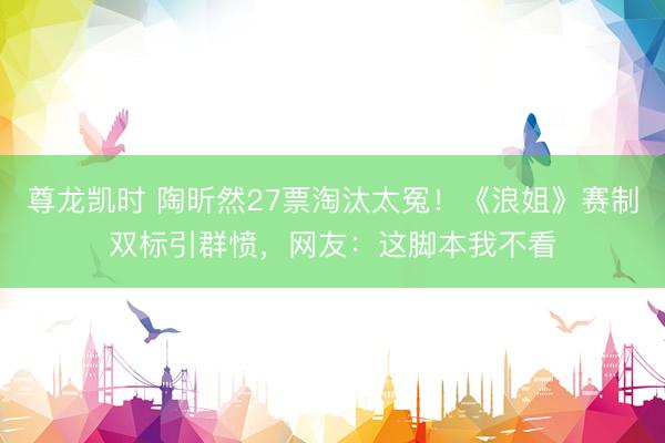 尊龙凯时 陶昕然27票淘汰太冤！《浪姐》赛制双标引群愤，网友：这脚本我不看