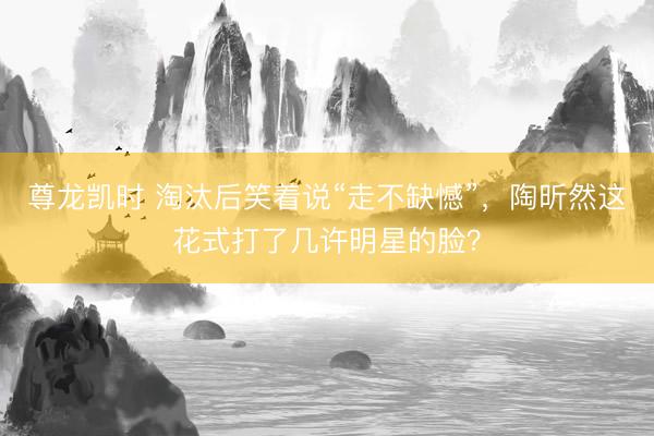 尊龙凯时 淘汰后笑着说“走不缺憾”，陶昕然这花式打了几许明星的脸？