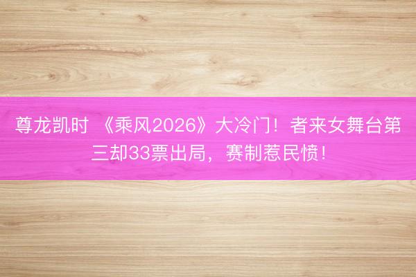 尊龙凯时 《乘风2026》大冷门！者来女舞台第三却33票出局，赛制惹民愤！