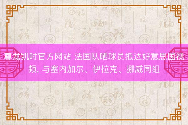 尊龙凯时官方网站 法国队晒球员抵达好意思国视频, 与塞内加尔、伊拉克、挪威同组