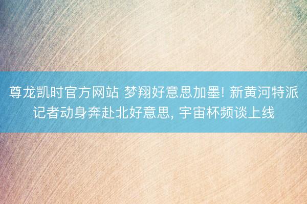 尊龙凯时官方网站 梦翔好意思加墨! 新黄河特派记者动身奔赴北好意思, 宇宙杯频谈上线