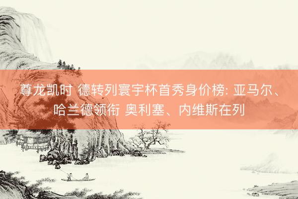 尊龙凯时 德转列寰宇杯首秀身价榜: 亚马尔、哈兰德领衔 奥利塞、内维斯在列