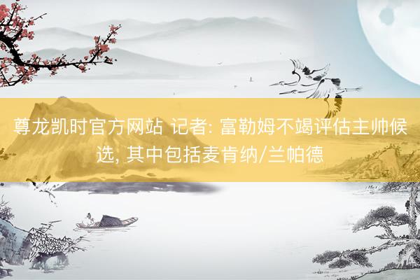 尊龙凯时官方网站 记者: 富勒姆不竭评估主帅候选, 其中包括麦肯纳/兰帕德
