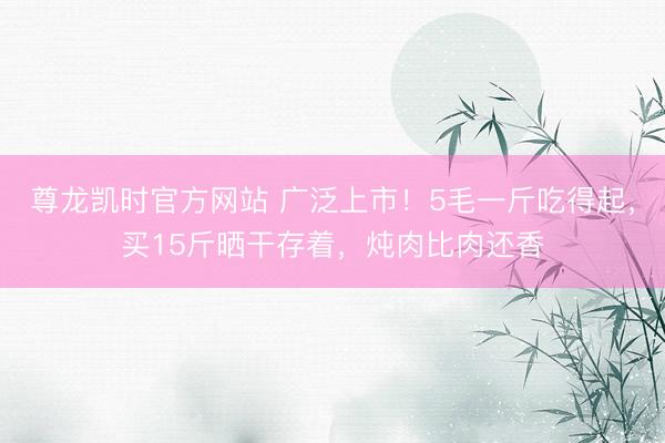 尊龙凯时官方网站 广泛上市!5毛一斤吃得起,买15斤晒干存着,炖肉比肉还香