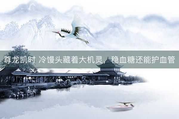 尊龙凯时 冷馒头藏着大机灵，稳血糖还能护血管