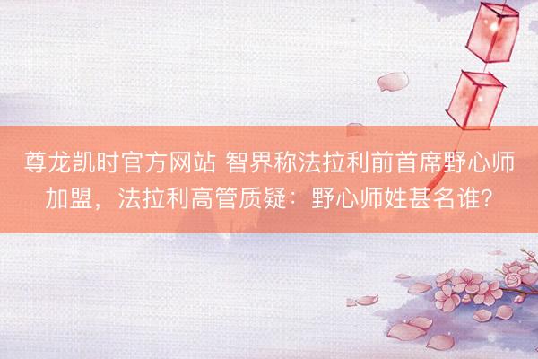 尊龙凯时官方网站 智界称法拉利前首席野心师加盟，法拉利高管质疑：野心师姓甚名谁？