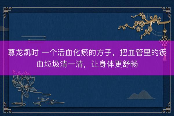 尊龙凯时 一个活血化瘀的方子，把血管里的瘀血垃圾清一清，让身体更舒畅
