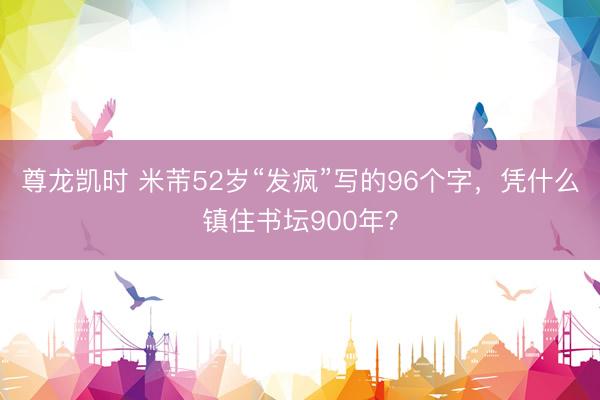 尊龙凯时 米芾52岁“发疯”写的96个字，凭什么镇住书坛900年？
