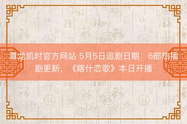 尊龙凯时官方网站 5月5日追剧日期：6部热播剧更新，《喀什恋歌》本日开播