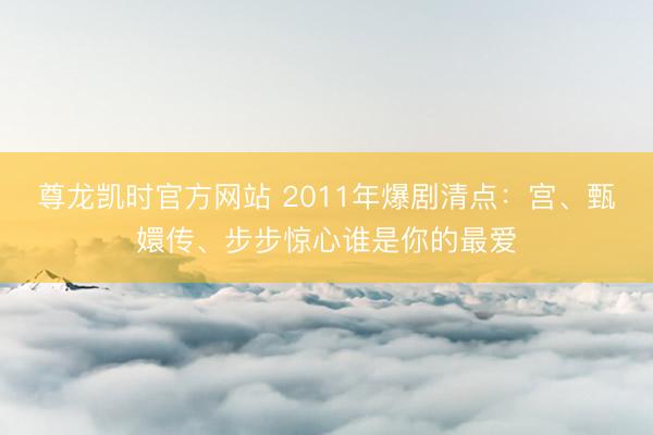 尊龙凯时官方网站 2011年爆剧清点：宫、甄嬛传、步步惊心谁是你的最爱