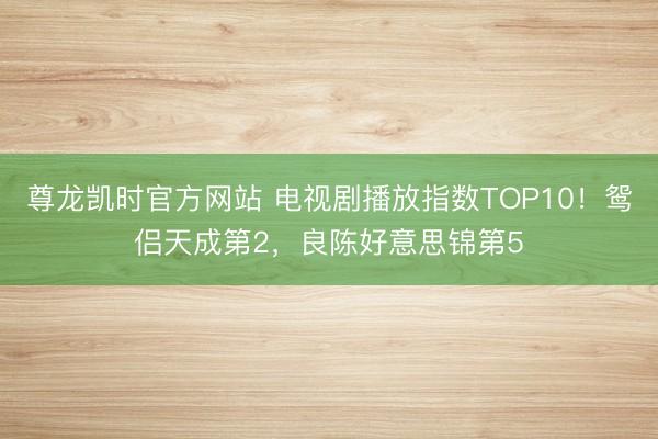 尊龙凯时官方网站 电视剧播放指数TOP10！鸳侣天成第2，良陈好意思锦第5