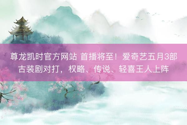 尊龙凯时官方网站 首播将至！爱奇艺五月3部古装剧对打，权略、传说、轻喜王人上阵